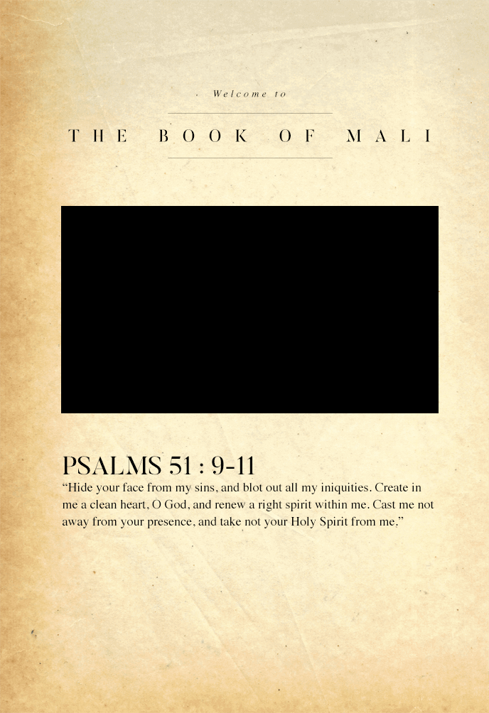 Welcome to 'The Book of Mali' Psalms 51 : 9-11 “Hide your face from my sins, and blot out all my iniquities. Create in me a clean heart, O God, and renew a right spirit within me. Cast me not away from your presence, and take not your Holy Spirit from me.”